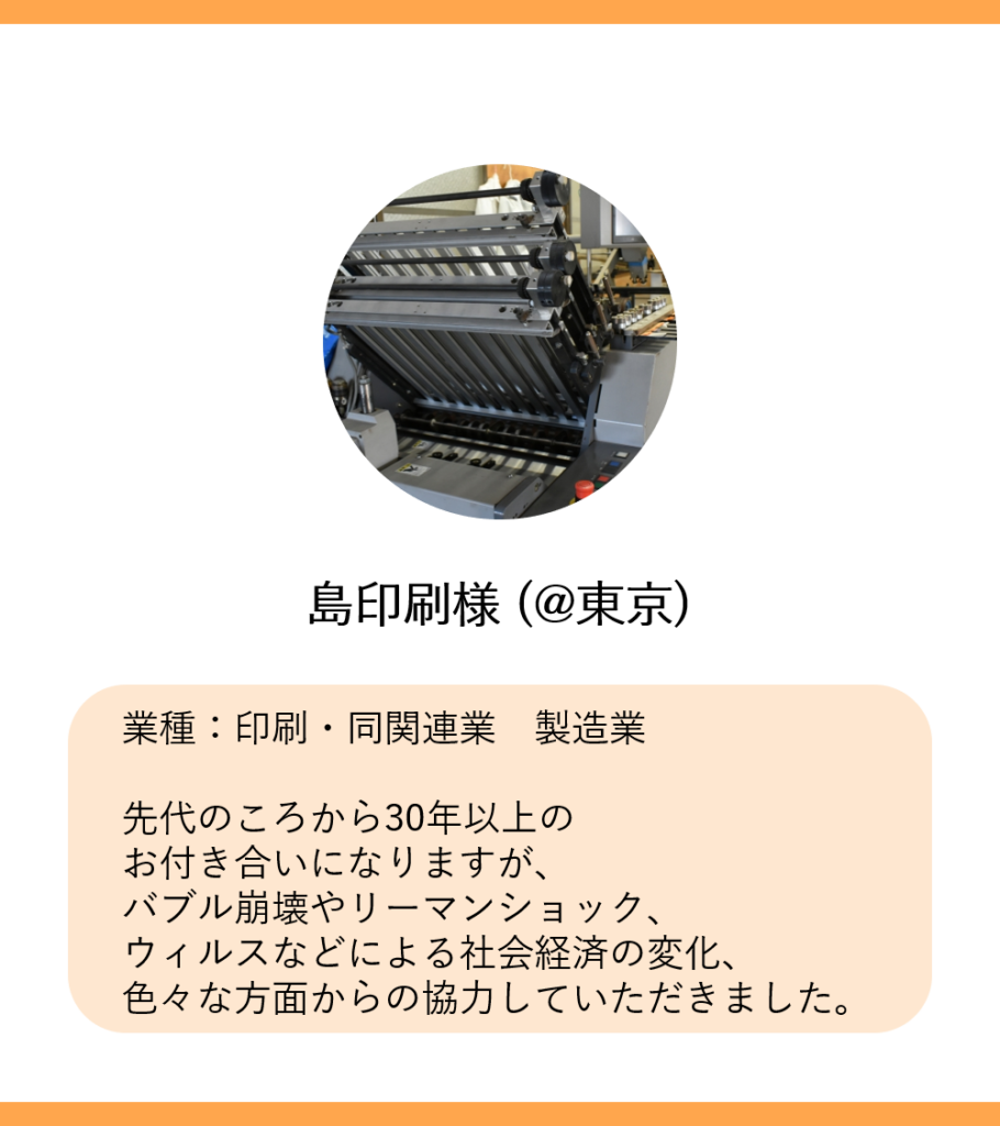 島印刷様 (@東京)
業種：印刷・同関連業　製造業

先代のころから30年以上の
お付き合いになりますが、
バブル崩壊やリーマンショック、
ウィルスなどによる社会経済の変化、
色々な方面からの協力していただきました。
